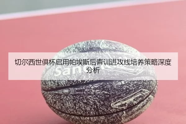 切尔西世俱杯启用帕埃斯后青训进攻线培养策略深度分析